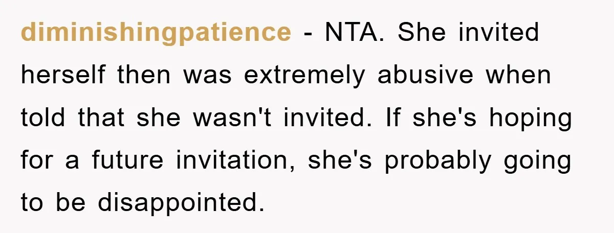 diminishingpatience − NTA. She invited herself then was extremely abusive when told that she wasn't invited. If she's hoping for a future invitation, she's probably going to be disappointed.