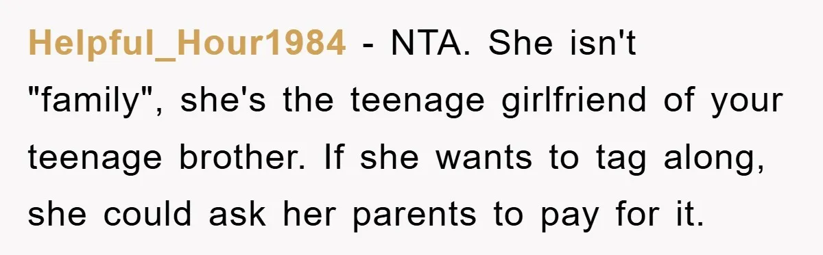 Helpful_Hour1984 − NTA. She isn't "family", she's the teenage girlfriend of your teenage brother. If she wants to tag along, she could ask her parents to pay for it.