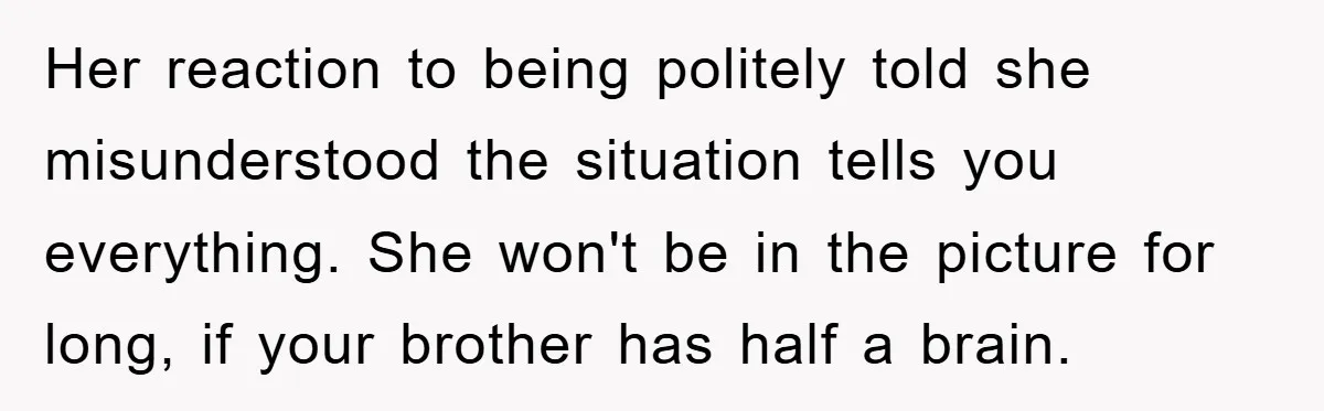 Her reaction to being politely told she misunderstood the situation tells you everything. She won't be in the picture for long, if your brother has half a brain.