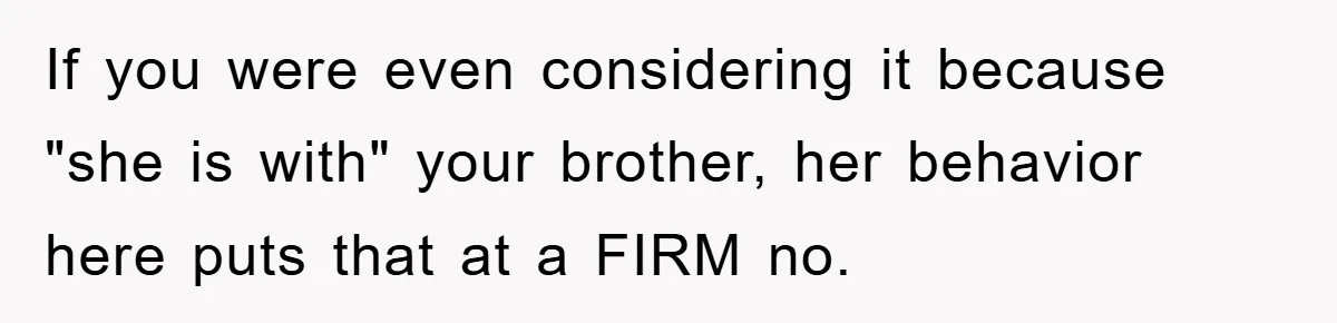 If you were even considering it because "she is with" your brother, her behavior here puts that at a FIRM no.