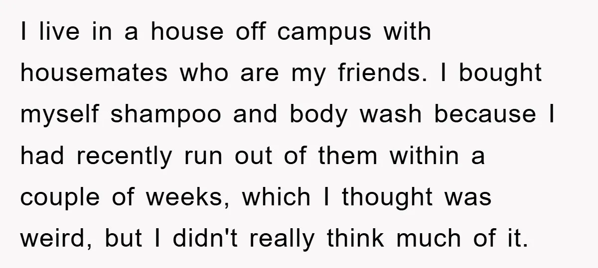 I live in a house off campus with housemates who are my friends. I bought myself shampoo and body wash because I had recently run out of them within a...