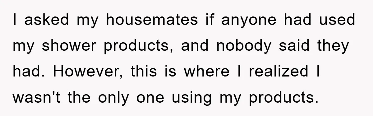 I asked my housemates if anyone had used my shower products, and nobody said they had. However, this is where I realized I wasn't the only one using my products.