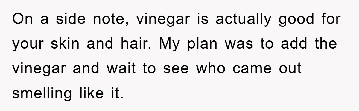On a side note, vinegar is actually good for your skin and hair. My plan was to add the vinegar and wait to see who came out smelling like it.