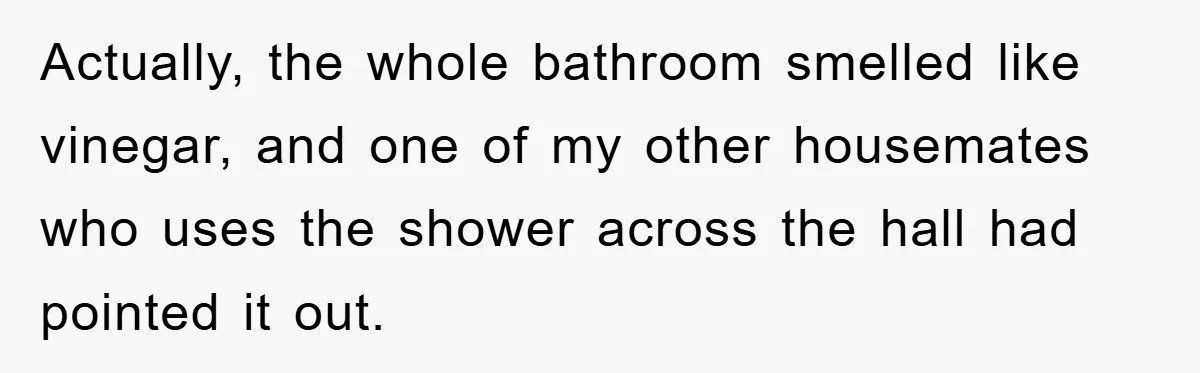Actually, the whole bathroom smelled like vinegar, and one of my other housemates who uses the shower across the hall had pointed it out.