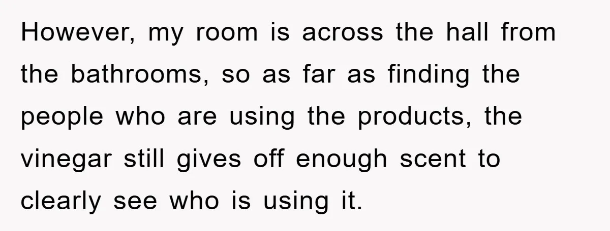 However, my room is across the hall from the bathrooms, so as far as finding the people who are using the products, the vinegar still gives off enough scent to...