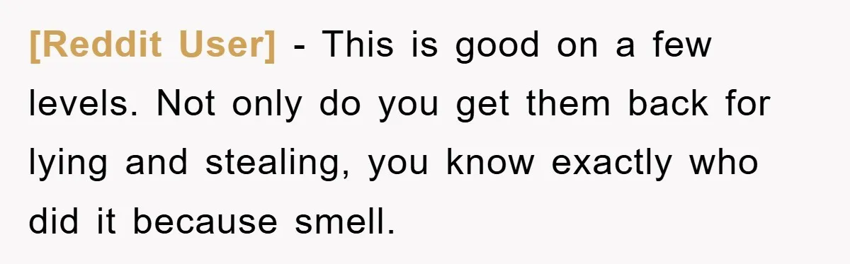 [Reddit User] − This is good on a few levels. Not only do you get them back for lying and stealing, you know exactly who did it because smell.