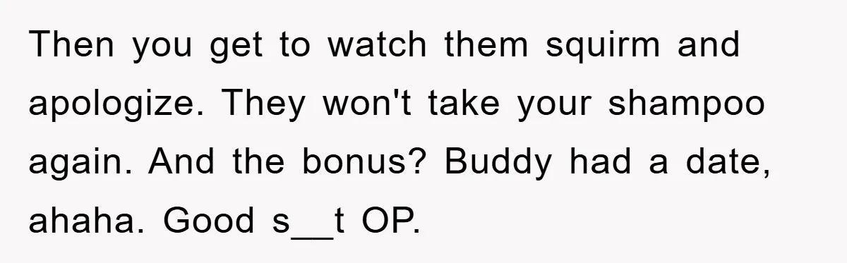 Then you get to watch them squirm and apologize. They won't take your shampoo again. And the bonus? Buddy had a date, ahaha. Good s__t OP.