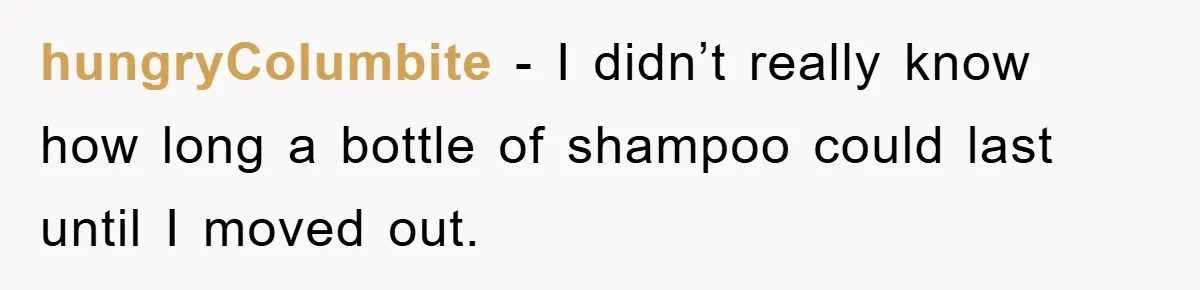 hungryColumbite − I didn’t really know how long a bottle of shampoo could last until I moved out.