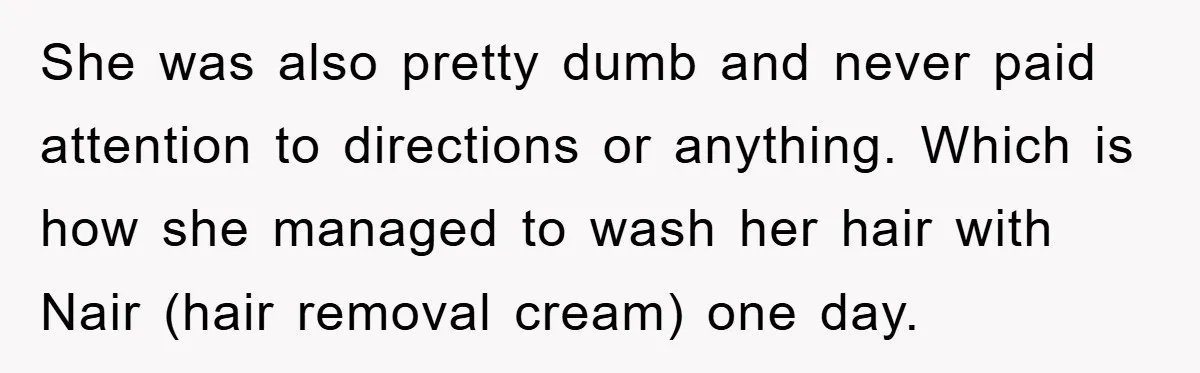 She was also pretty dumb and never paid attention to directions or anything. Which is how she managed to wash her hair with Nair (hair removal cream) one day.