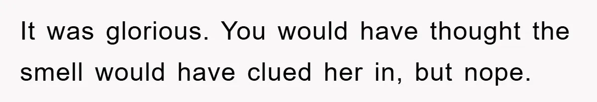 It was glorious. You would have thought the smell would have clued her in, but nope.