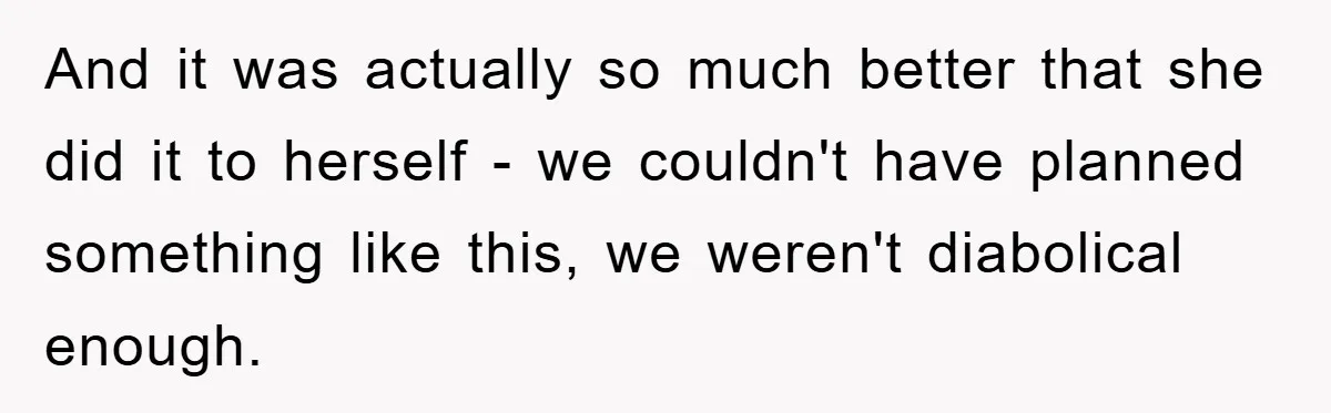 And it was actually so much better that she did it to herself - we couldn't have planned something like this, we weren't diabolical enough.