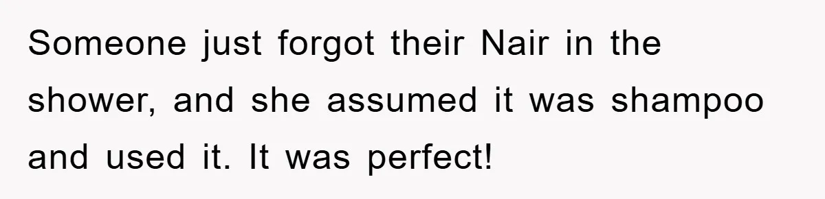 Someone just forgot their Nair in the shower, and she assumed it was shampoo and used it. It was perfect!
