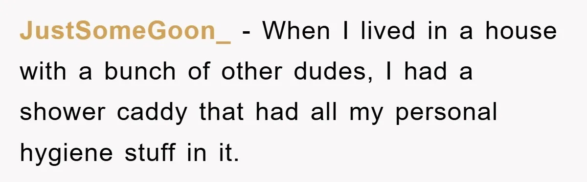 JustSomeGoon_ − When I lived in a house with a bunch of other dudes, I had a shower caddy that had all my personal hygiene stuff in it.
