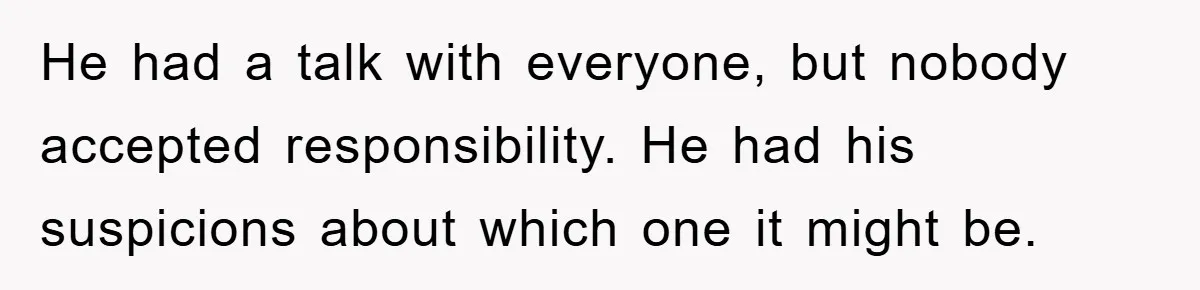 He had a talk with everyone, but nobody accepted responsibility. He had his suspicions about which one it might be.