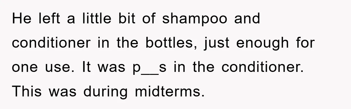 He left a little bit of shampoo and conditioner in the bottles, just enough for one use. It was p__s in the conditioner. This was during midterms.