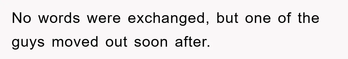 No words were exchanged, but one of the guys moved out soon after.