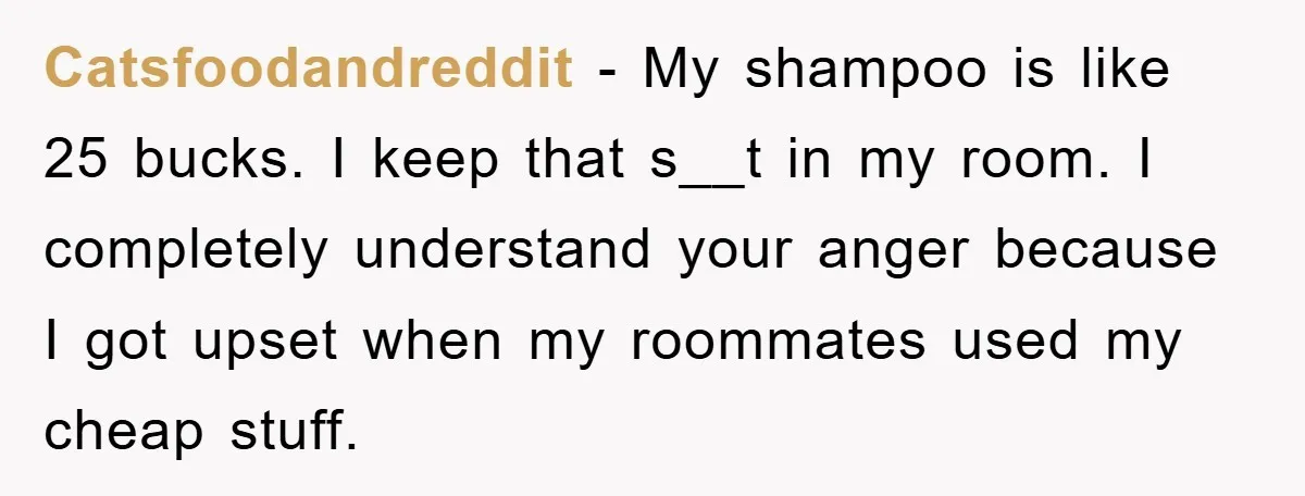 Catsfoodandreddit − My shampoo is like 25 bucks. I keep that s__t in my room. I completely understand your anger because I got upset when my roommates used my cheap...