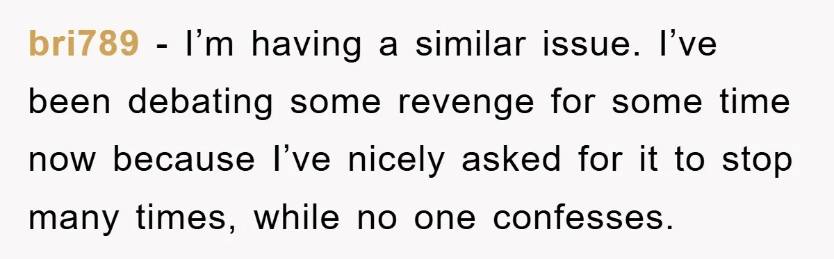 bri789 − I’m having a similar issue. I’ve been debating some revenge for some time now because I’ve nicely asked for it to stop many times, while no one confesses.