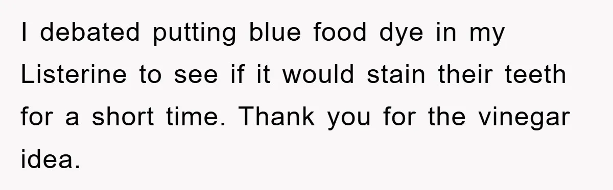 I debated putting blue food dye in my Listerine to see if it would stain their teeth for a short time. Thank you for the vinegar idea.