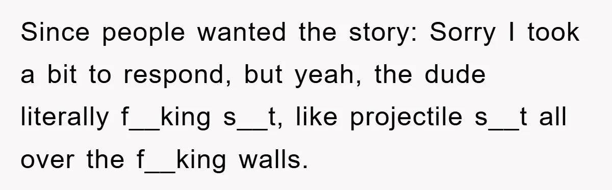 Since people wanted the story: Sorry I took a bit to respond, but yeah, the dude literally f__king s__t, like projectile s__t all over the f__king walls.