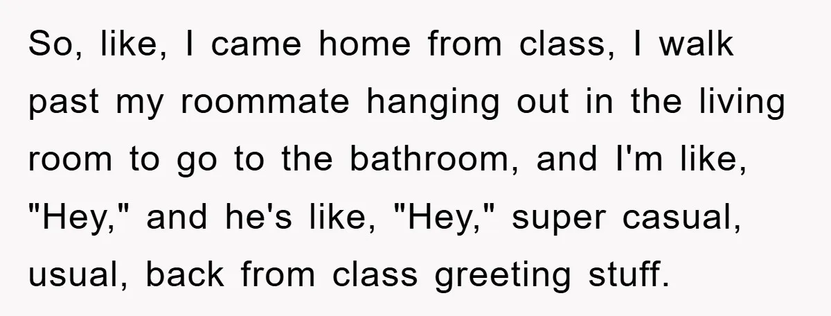 So, like, I came home from class, I walk past my roommate hanging out in the living room to go to the bathroom, and I'm like, "Hey," and he's like,...