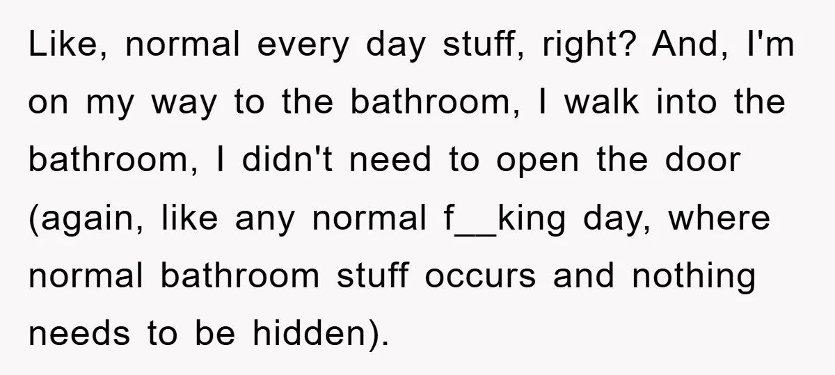 Like, normal every day stuff, right? And, I'm on my way to the bathroom, I walk into the bathroom, I didn't need to open the door (again, like any normal...