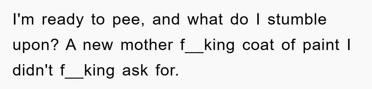I'm ready to pee, and what do I stumble upon? A new mother f__king coat of paint I didn't f__king ask for.