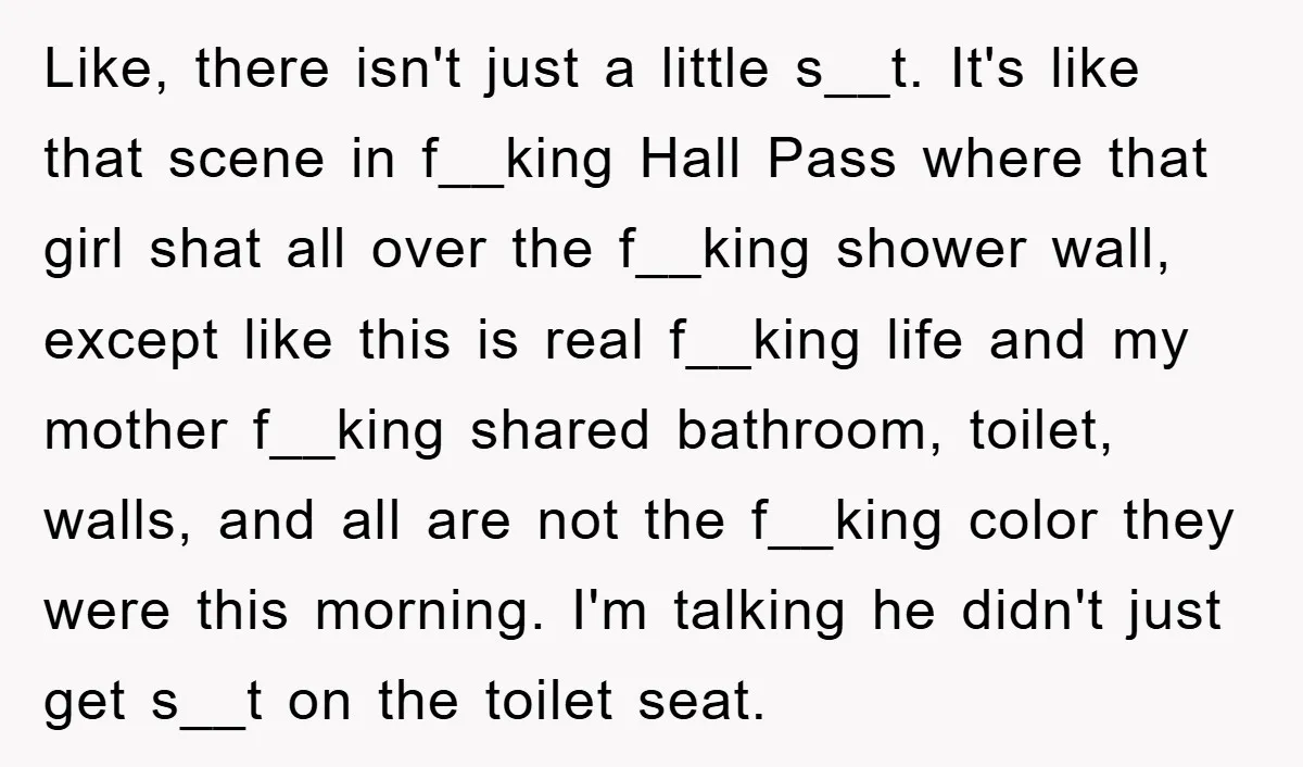 Like, there isn't just a little s__t. It's like that scene in f__king Hall Pass where that girl shat all over the f__king shower wall, except like this is real...