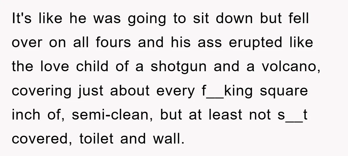 It's like he was going to sit down but fell over on all fours and his ass erupted like the love child of a shotgun and a volcano, covering just...