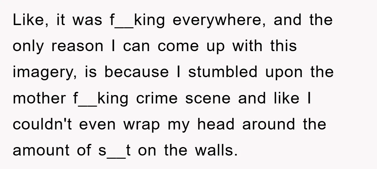 Like, it was f__king everywhere, and the only reason I can come up with this imagery, is because I stumbled upon the mother f__king crime scene and like I couldn't...