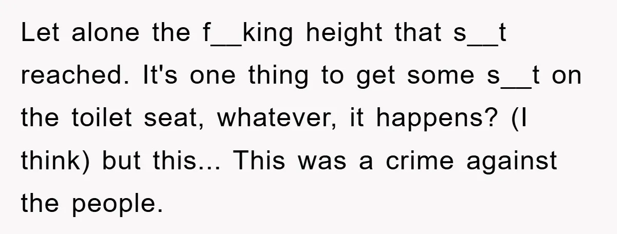 Let alone the f__king height that s__t reached. It's one thing to get some s__t on the toilet seat, whatever, it happens? (I think) but this... This was a crime...