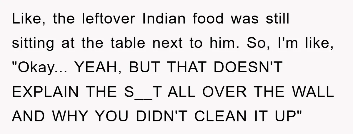 Like, the leftover Indian food was still sitting at the table next to him. So, I'm like, "Okay... YEAH, BUT THAT DOESN'T EXPLAIN THE S__T ALL OVER THE WALL AND...