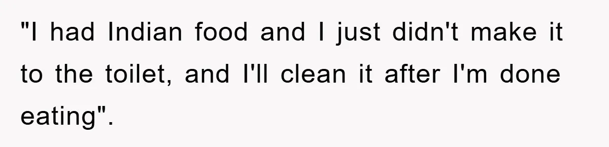 "I had Indian food and I just didn't make it to the toilet, and I'll clean it after I'm done eating".