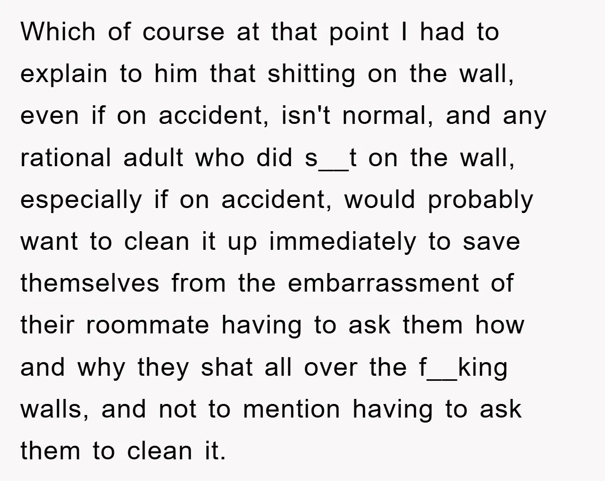 Which of course at that point I had to explain to him that shitting on the wall, even if on accident, isn't normal, and any rational adult who did s__t...