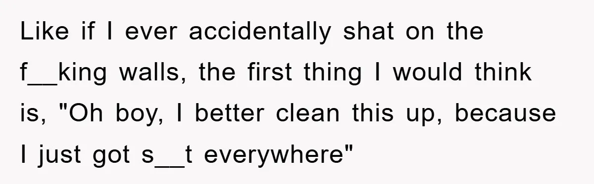 Like if I ever accidentally shat on the f__king walls, the first thing I would think is, "Oh boy, I better clean this up, because I just got s__t everywhere"