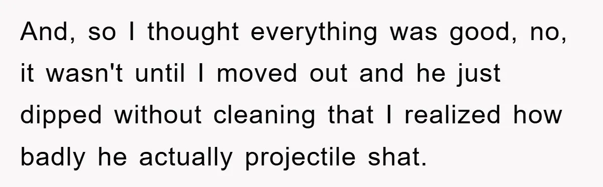 And, so I thought everything was good, no, it wasn't until I moved out and he just dipped without cleaning that I realized how badly he actually projectile shat.