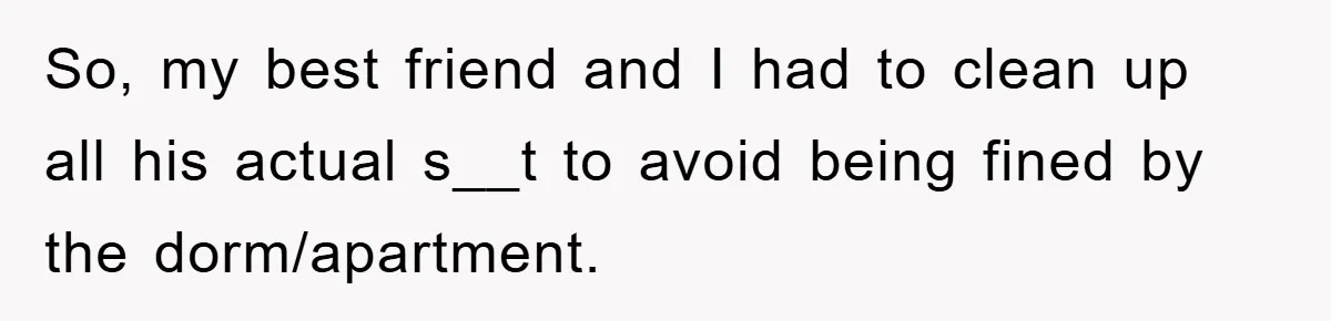 So, my best friend and I had to clean up all his actual s__t to avoid being fined by the dorm/apartment.