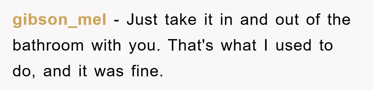 gibson_mel − Just take it in and out of the bathroom with you. That's what I used to do, and it was fine.