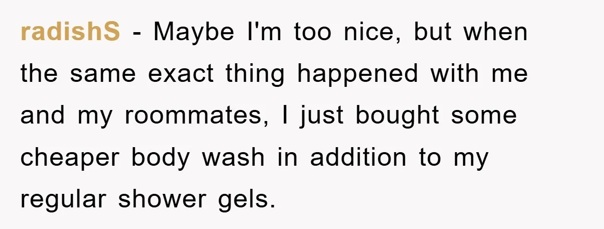 radishS − Maybe I'm too nice, but when the same exact thing happened with me and my roommates, I just bought some cheaper body wash in addition to my regular...