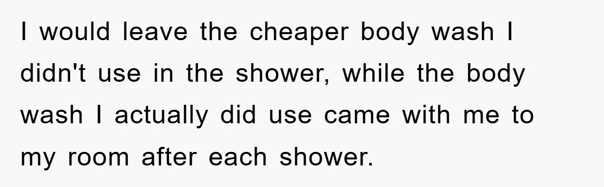 I would leave the cheaper body wash I didn't use in the shower, while the body wash I actually did use came with me to my room after each shower.