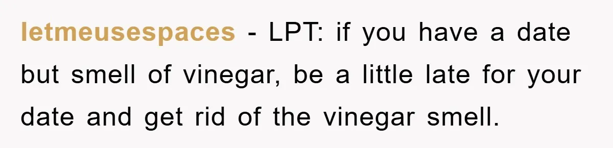 letmeusespaces − LPT: if you have a date but smell of vinegar, be a little late for your date and get rid of the vinegar smell.