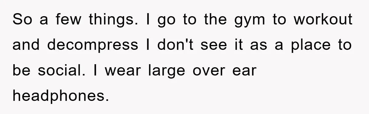 So a few things. I go to the gym to workout and decompress I don't see it as a place to be social. I wear large over ear headphones.