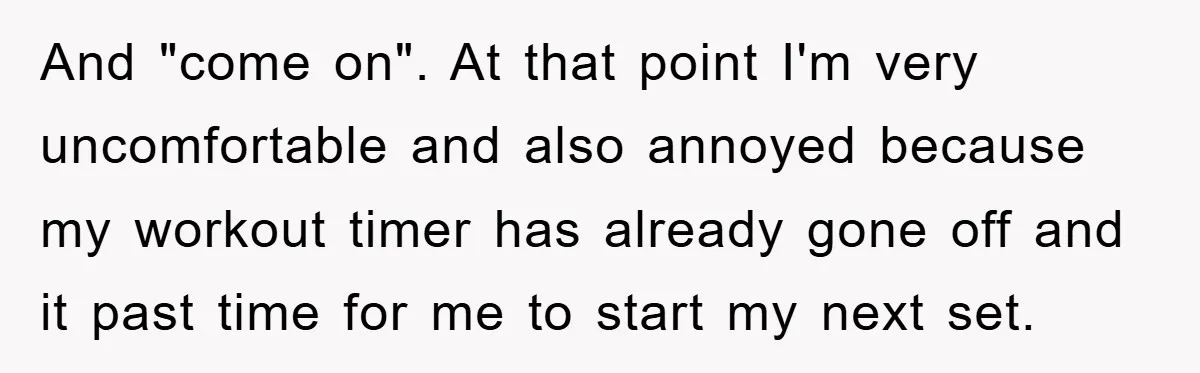 And "come on". At that point I'm very uncomfortable and also annoyed because my workout timer has already gone off and it past time for me to start my next...