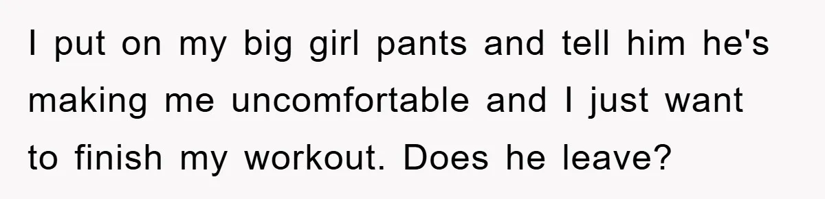 I put on my big girl pants and tell him he's making me uncomfortable and I just want to finish my workout. Does he leave?