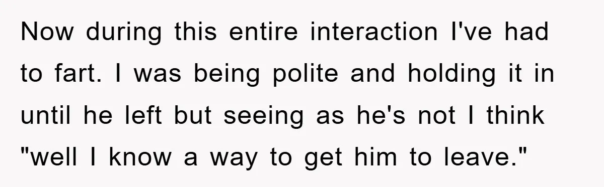 Now during this entire interaction I've had to fart. I was being polite and holding it in until he left but seeing as he's not I think "well I know...