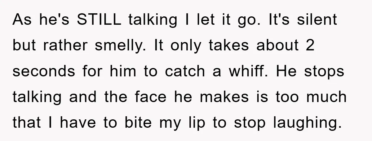 As he's STILL talking I let it go. It's silent but rather smelly. It only takes about 2 seconds for him to catch a whiff. He stops talking and the...