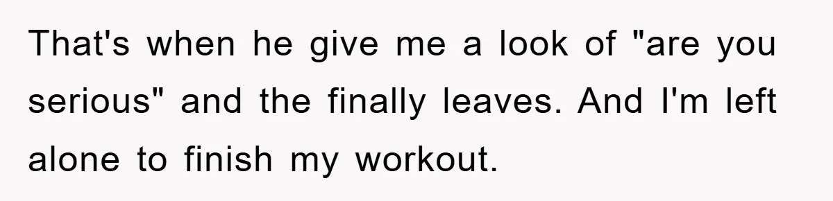 That's when he give me a look of "are you serious" and the finally leaves. And I'm left alone to finish my workout.