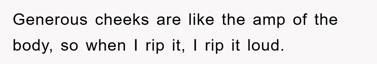Generous cheeks are like the amp of the body, so when I rip it, I rip it loud.