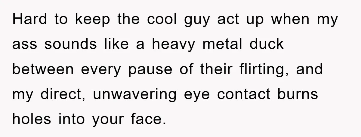 Hard to keep the cool guy act up when my ass sounds like a heavy metal duck between every pause of their flirting, and my direct, unwavering eye contact burns...