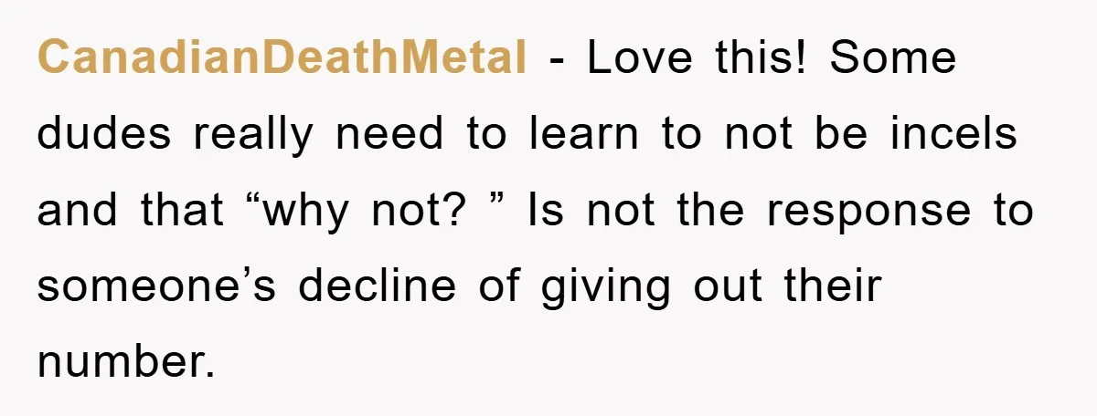 CanadianDeathMetal − Love this! Some dudes really need to learn to not be incels and that “why not? ” Is not the response to someone’s decline of giving out their...